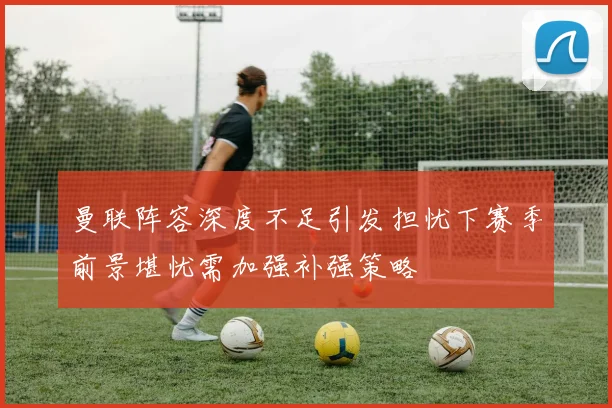 曼联阵容深度不足引发担忧下赛季前景堪忧需加强补强策略