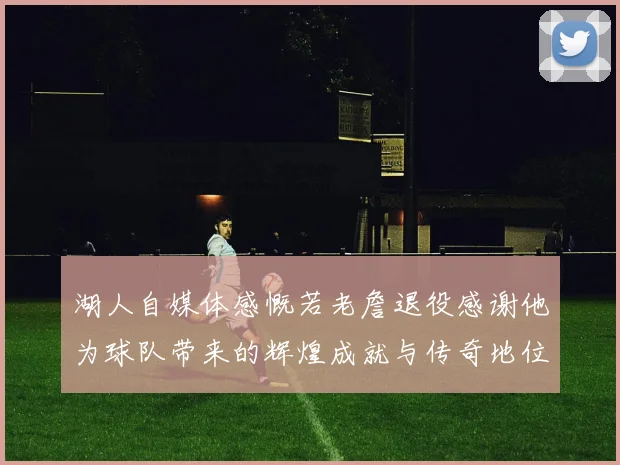 湖人自媒体感慨若老詹退役感谢他为球队带来的辉煌成就与传奇地位