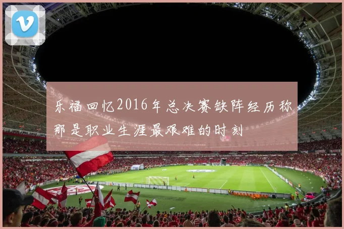 乐福回忆2016年总决赛缺阵经历称那是职业生涯最艰难的时刻