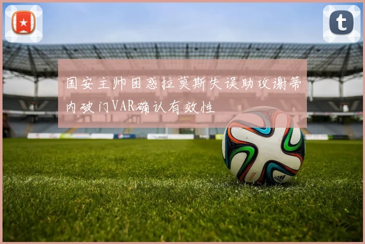 国安主帅困惑拉莫斯失误助攻谢蒂内破门VAR确认有效性