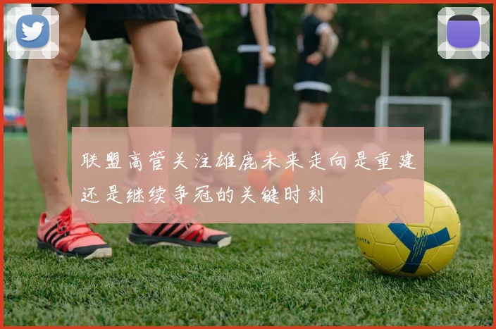 联盟高管关注雄鹿未来走向是重建还是继续争冠的关键时刻