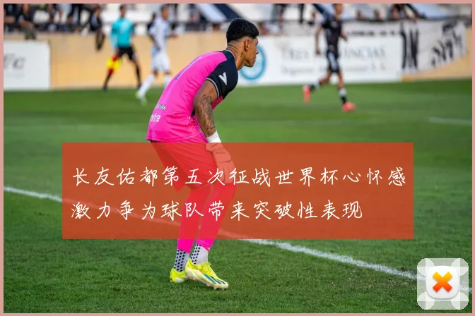 长友佑都第五次征战世界杯心怀感激力争为球队带来突破性表现