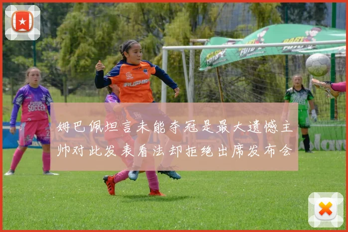 姆巴佩坦言未能夺冠是最大遗憾主帅对此发表看法却拒绝出席发布会