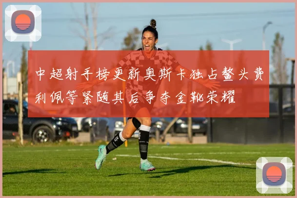 中超射手榜更新奥斯卡独占鳌头费利佩等紧随其后争夺金靴荣耀
