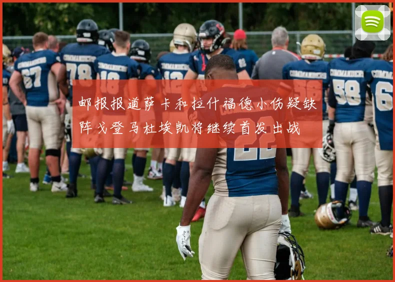邮报报道萨卡和拉什福德小伤疑缺阵戈登马杜埃凯将继续首发出战