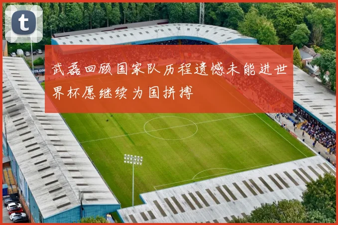 武磊回顾国家队历程遗憾未能进世界杯愿继续为国拼搏