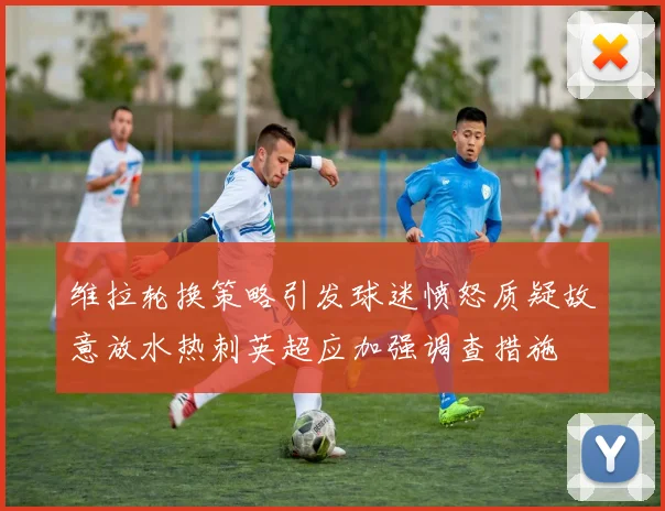 维拉轮换策略引发球迷愤怒质疑故意放水热刺英超应加强调查措施