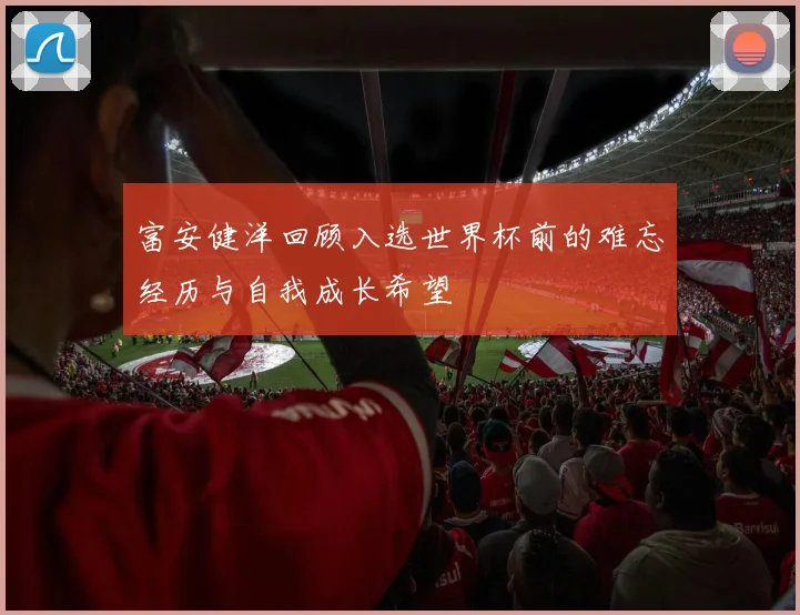 富安健洋回顾入选世界杯前的难忘经历与自我成长希望