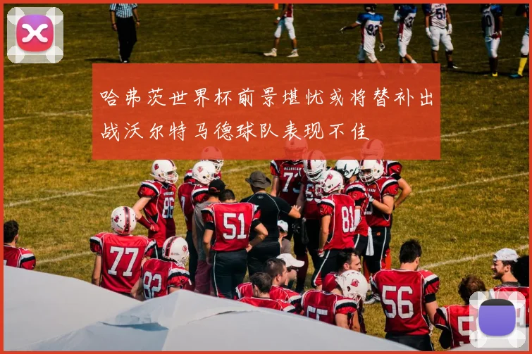 哈弗茨世界杯前景堪忧或将替补出战沃尔特马德球队表现不佳