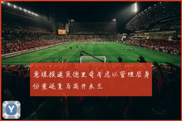 意媒报道莫德里奇考虑以管理层身份重返皇马离开米兰