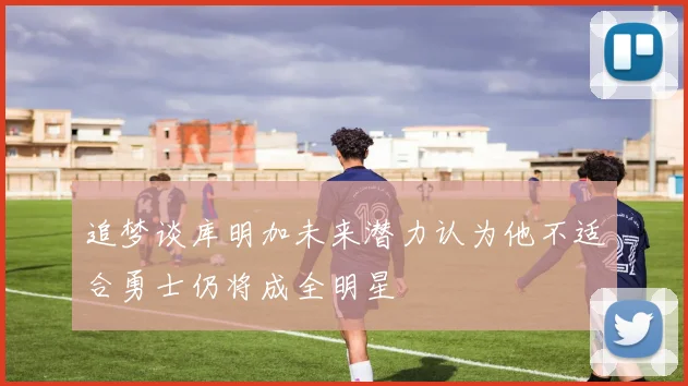 追梦谈库明加未来潜力认为他不适合勇士仍将成全明星