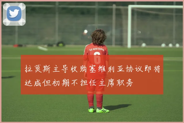 拉莫斯主导收购塞维利亚协议即将达成但初期不担任主席职务