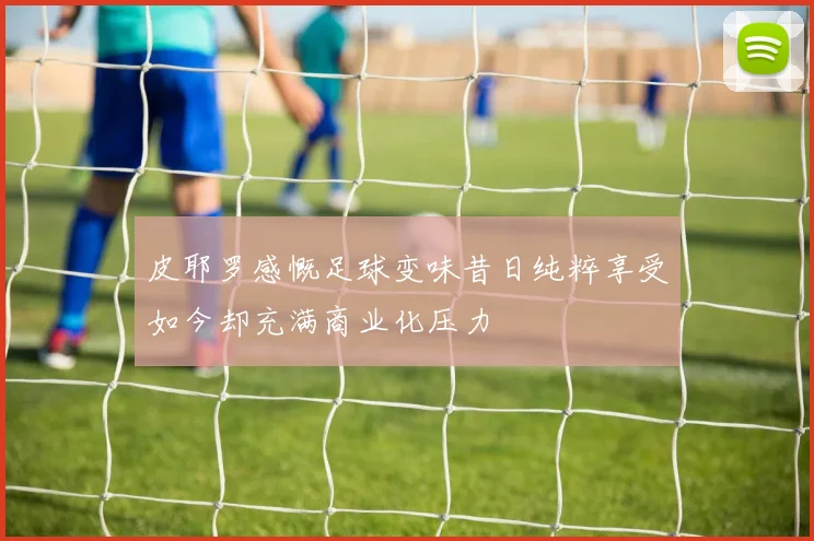 皮耶罗感慨足球变味昔日纯粹享受如今却充满商业化压力