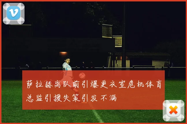 萨拉赫离队前引爆更衣室危机体育总监引援失策引发不满