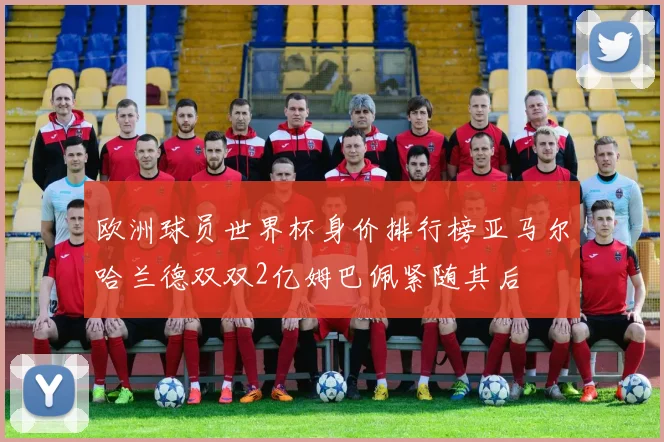 欧洲球员世界杯身价排行榜亚马尔哈兰德双双2亿姆巴佩紧随其后