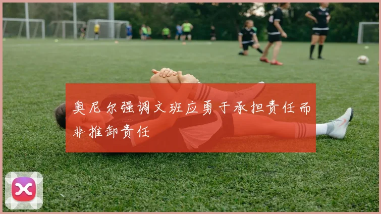 奥尼尔强调文班应勇于承担责任而非推卸责任