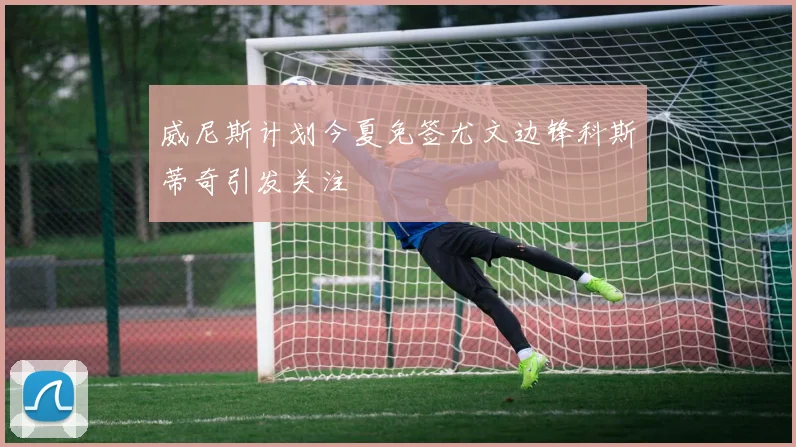 威尼斯计划今夏免签尤文边锋科斯蒂奇引发关注