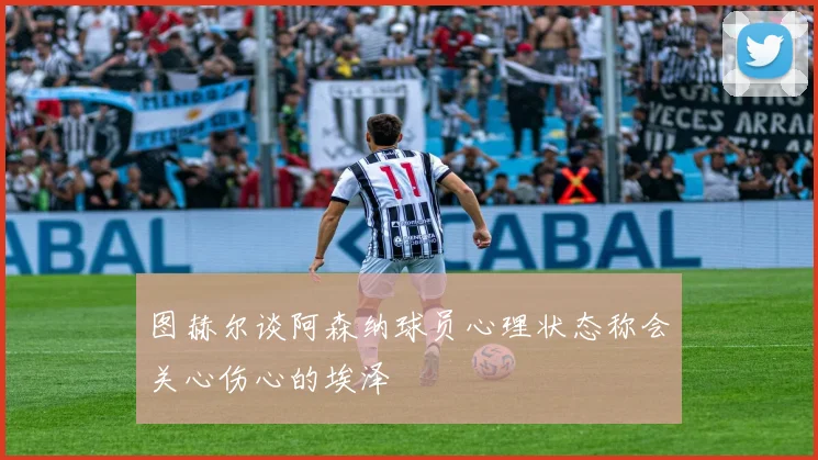 图赫尔谈阿森纳球员心理状态称会关心伤心的埃泽