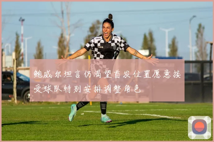 鲍威尔坦言仍渴望首发位置愿意接受球队特别安排调整角色
