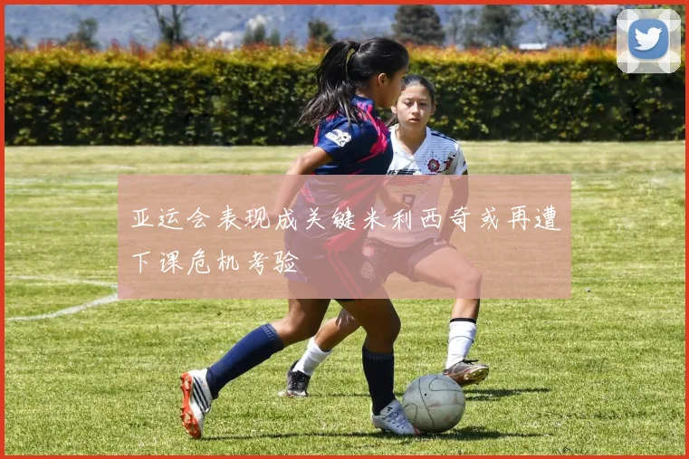 亚运会表现成关键米利西奇或再遭下课危机考验