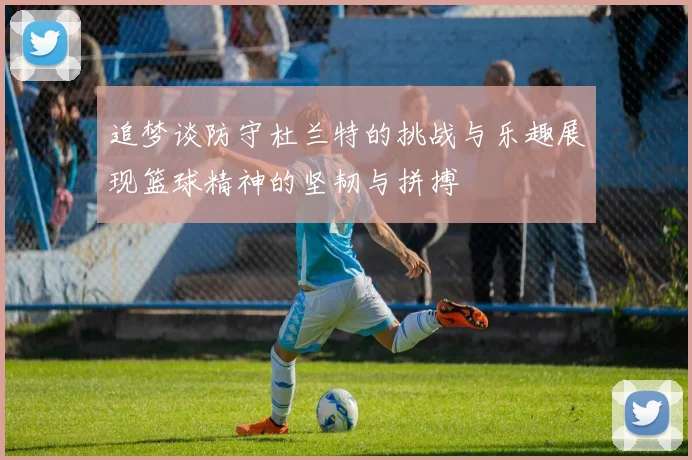 追梦谈防守杜兰特的挑战与乐趣展现篮球精神的坚韧与拼搏