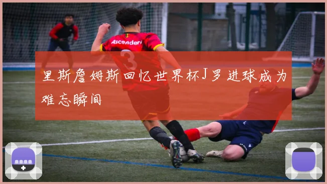 里斯詹姆斯回忆世界杯J罗进球成为难忘瞬间