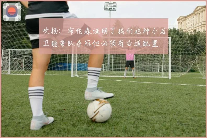 吹杨:布伦森证明了我们这种小后卫能带队夺冠但必须有合适配置