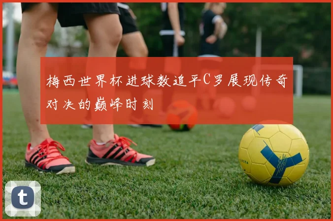 梅西世界杯进球数追平C罗展现传奇对决的巅峰时刻