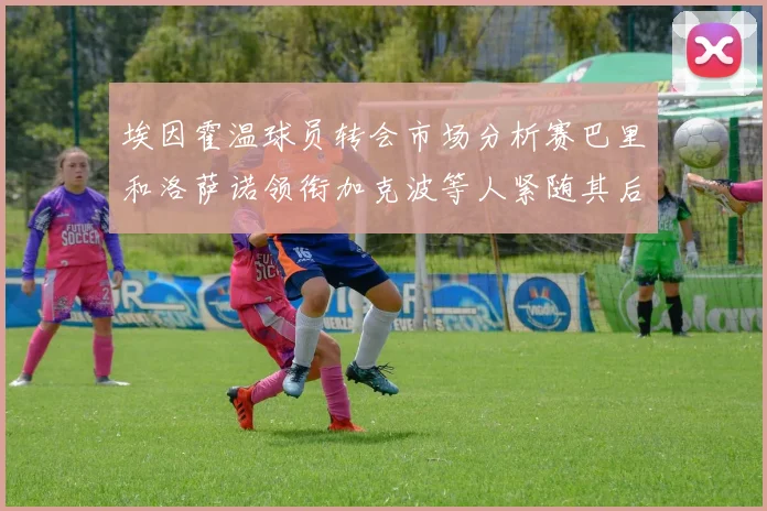 埃因霍温球员转会市场分析赛巴里和洛萨诺领衔加克波等人紧随其后