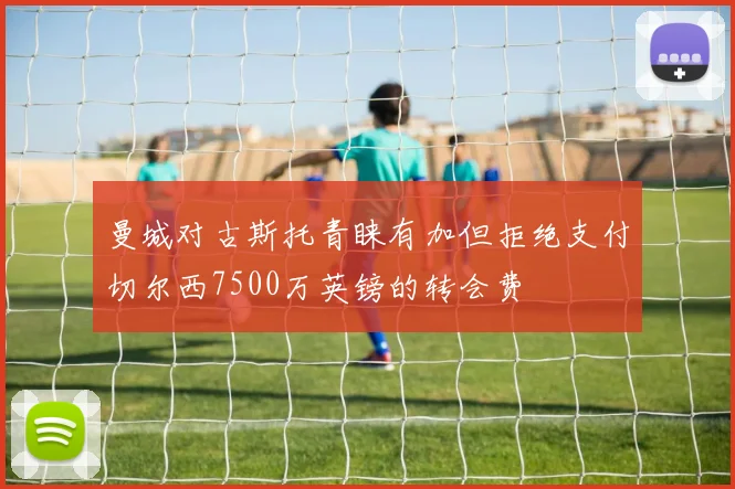 曼城对古斯托青睐有加但拒绝支付切尔西7500万英镑的转会费