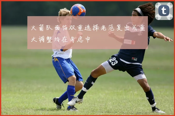火箭队面临双重选择老范复出或重大调整均在考虑中