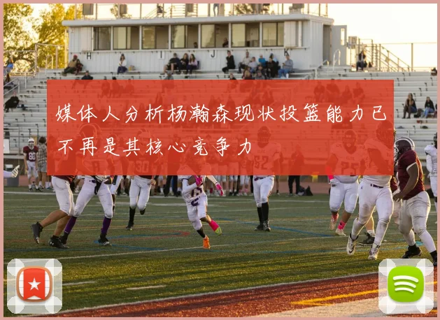 媒体人分析杨瀚森现状投篮能力已不再是其核心竞争力