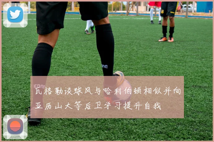 瓦格勒谈球风与哈利伯顿相似并向亚历山大等后卫学习提升自我
